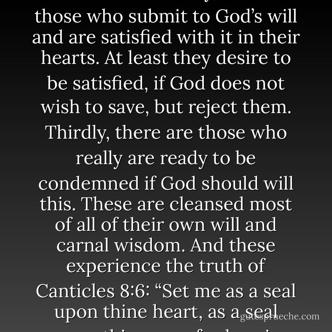 With reference to the elect we might distinguish between three classes. First, there are those who are satisfied with God’s will, as it is, and do not murmur against God, but rather believe that they are elected. They do not want to be damned. Secondly, there are those who submit to God’s will and are satisfied with it in their hearts. At least they desire to be satisfied, if God does not wish to save, but reject them. Thirdly, there are those who really are ready to be condemned if God should will this. These are cleansed most of all of their own will and carnal wisdom. And these experience the truth of Canticles 8:6: “Set me as a seal upon thine heart, as a seal upon thine arm: for love is strong as death.” Such love is always joined with cross and tribulation, for without it the soul becomes lax, and does not seek after God, nor thirst after God, who is the Fountain of Life. - Martin Luther