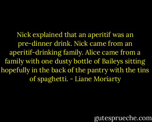 Nick explained that an aperitif was an pre-dinner drink. Nick came from an aperitif-drinking family. Alice came from a family with one dusty bottle of Baileys sitting hopefully in the back of the pantry with the tins of spaghetti. - Liane Moriarty