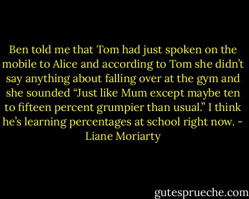 Ben told me that Tom had just spoken on the mobile to Alice and according to Tom she didn’t say anything about falling over at the gym and she sounded “Just like Mum except maybe ten to fifteen percent grumpier than usual.” I think he’s learning percentages at school right now. - Liane Moriarty