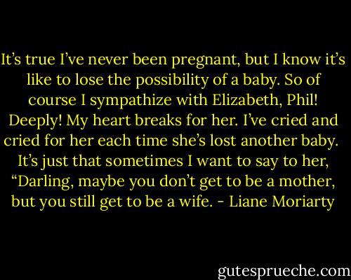 It’s true I’ve never been pregnant, but I know it’s like to lose the possibility of a baby. So of course I sympathize with Elizabeth, Phil! Deeply! My heart breaks for her. I’ve cried and cried for her each time she’s lost another baby.<br /><br />It’s just that sometimes I want to say to her, “Darling, maybe you don’t get to be a mother, but you still get to be a wife. - Liane Moriarty