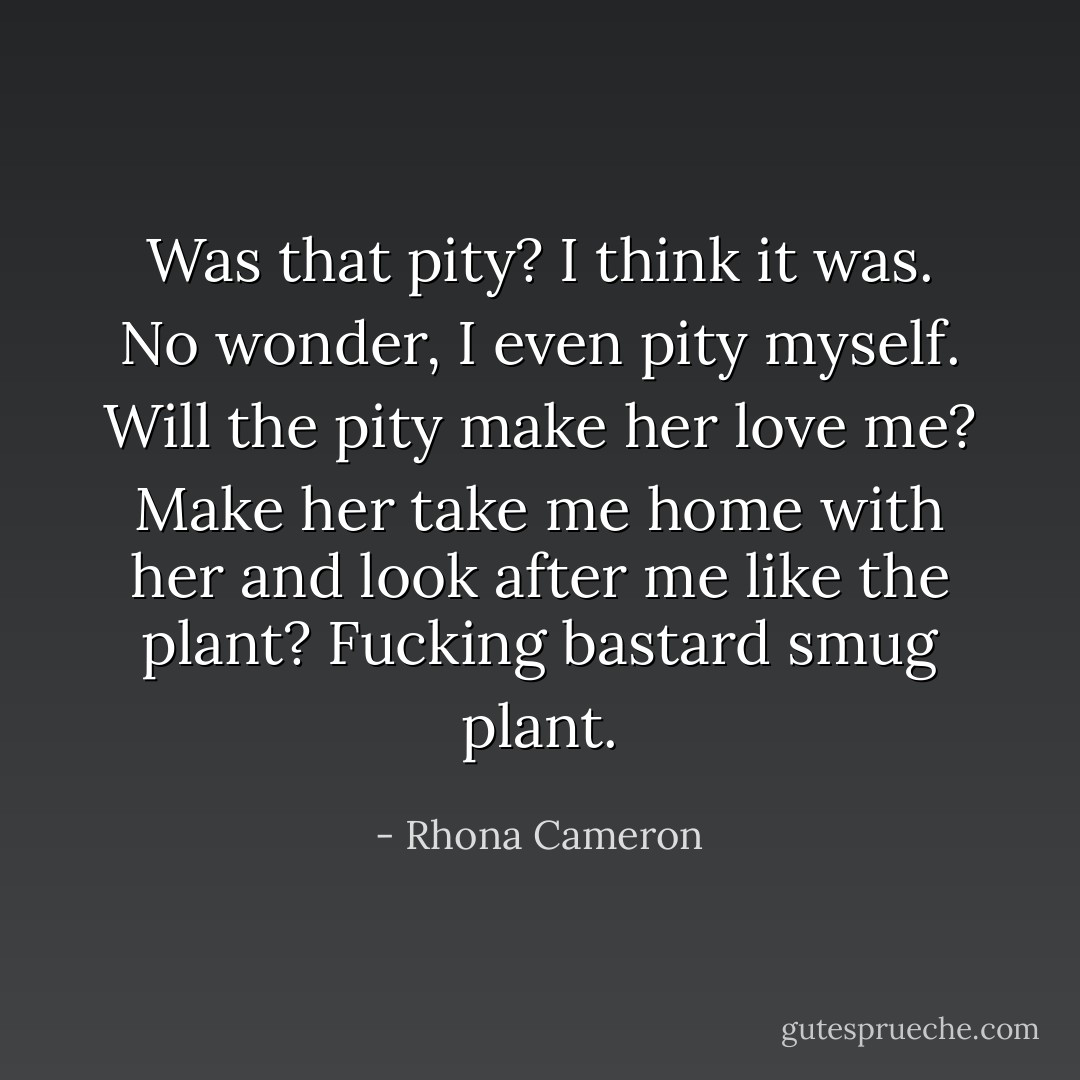 Was that pity? I think it was. No wonder, I even pity myself. Will the pity make her love me? Make her take me home with her and look after me like the plant? Fucking bastard smug plant. - Rhona Cameron