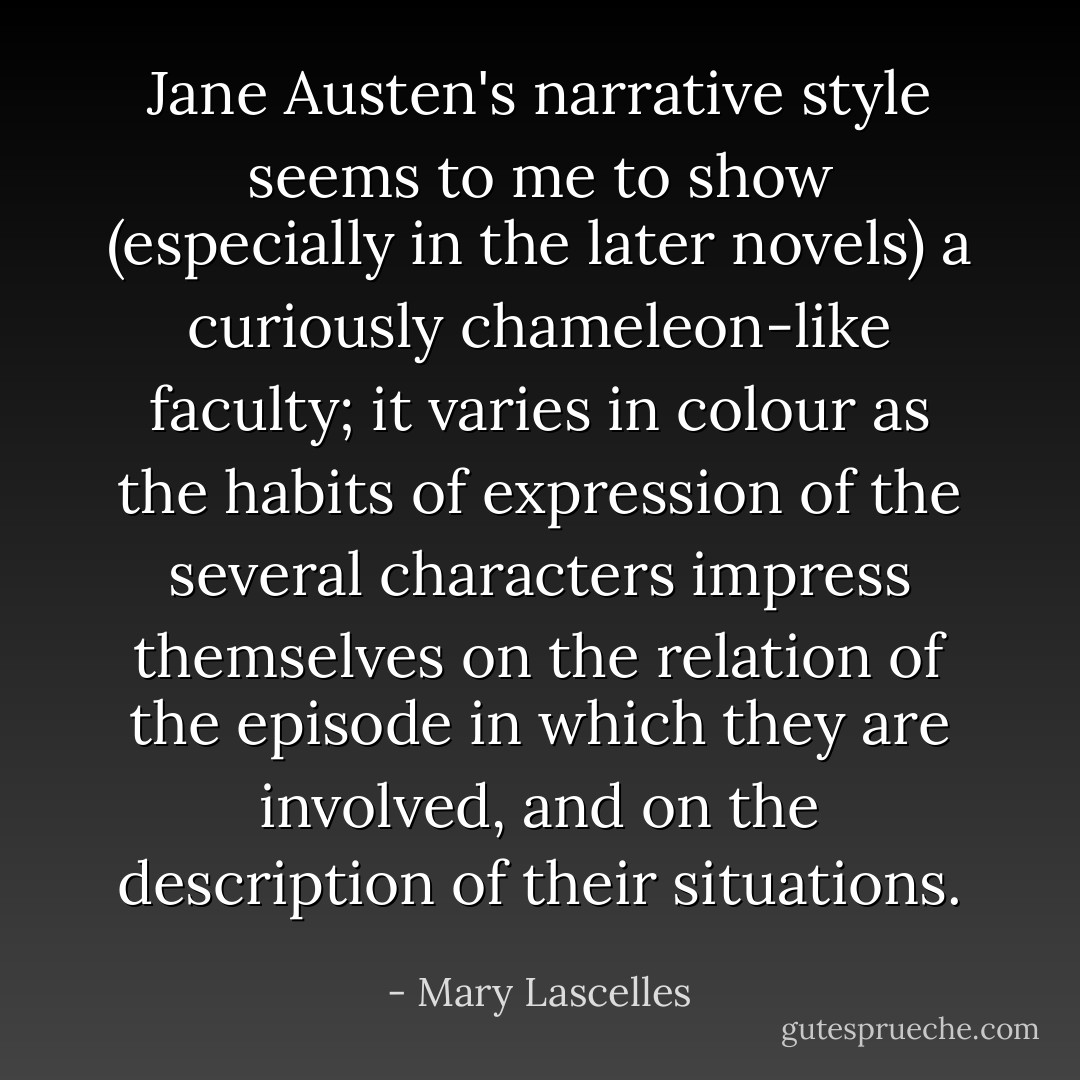 Jane Austen's narrative style seems to me to show (especially in the later novels) a curiously chameleon-like faculty; it varies in colour as the habits of expression of the several characters impress themselves on the relation of the episode in which they are involved, and on the description of their situations. - Mary Lascelles