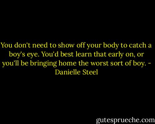 You don't need to show off your body to catch a boy's eye. You'd best learn that early on, or you'll be bringing home the worst sort of boy. - Danielle Steel