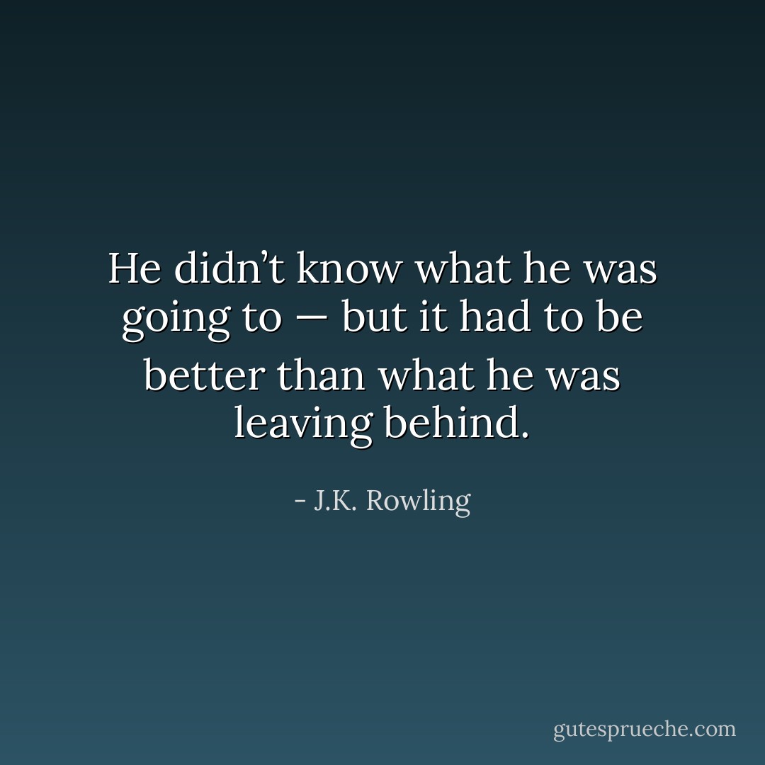 He didn’t know what he was going to — but it had to be better than what he was leaving behind. - J.K. Rowling