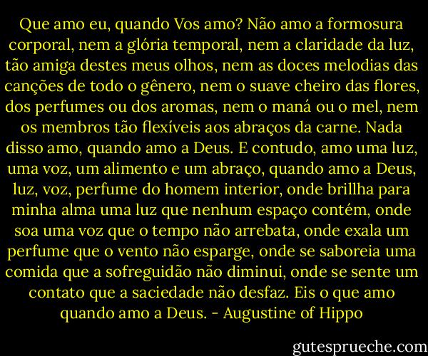 Que amo eu, quando Vos amo? Não amo a formosura corporal, nem a glória temporal, nem a claridade da luz, tão amiga destes meus olhos, nem as doces melodias das canções de todo o gênero, nem o suave cheiro das flores, dos perfumes ou dos aromas, nem o maná ou o mel, nem os membros tão flexíveis aos abraços da carne. Nada disso amo, quando amo a Deus. E contudo, amo uma luz, uma voz, um alimento e um abraço, quando amo a Deus, luz, voz, perfume do homem interior, onde brillha para minha alma uma luz que nenhum espaço contém, onde soa uma voz que o tempo não arrebata, onde exala um perfume que o vento não esparge, onde se saboreia uma comida que a sofreguidão não diminui, onde se sente um contato que a saciedade não desfaz. Eis o que amo quando amo a Deus. - Augustine of Hippo