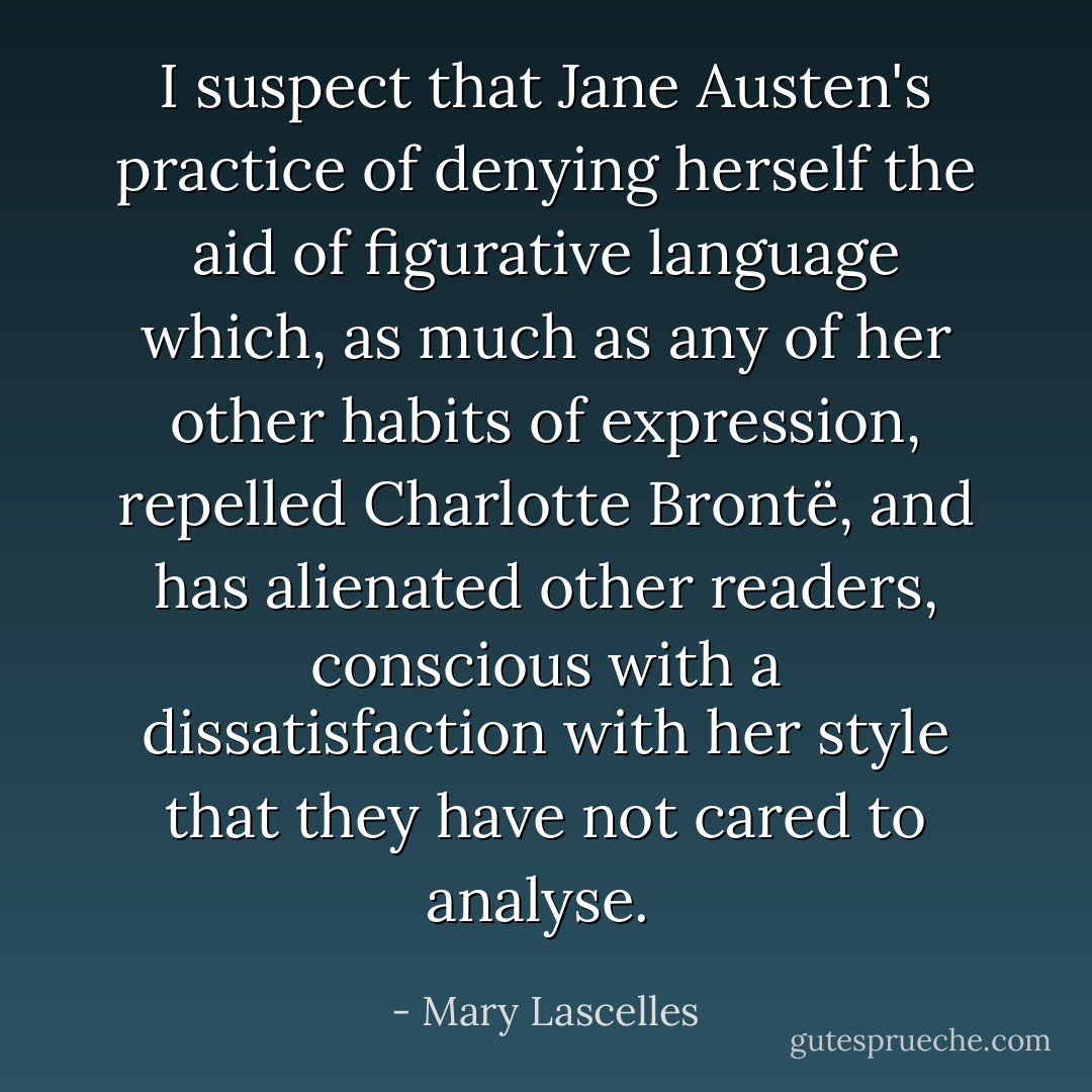 I suspect that Jane Austen's practice of denying herself the aid of figurative language which, as much as any of her other habits of expression, repelled Charlotte Brontë, and has alienated other readers, conscious with a dissatisfaction with her style that they have not cared to analyse.  - Mary Lascelles