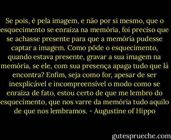 Se pois, é pela imagem, e não por si mesmo, que o esquecimento se enraíza na memória, foi preciso que se achasse presente para que a memória pudesse captar a imagem. Como pôde o esquecimento, quando estava presente, gravar a sua imagem na memória, se ele, com sua presença apaga tudo que lá encontra? Enfim, seja como for, apesar de ser inexplicável e incompreensível o modo como se enraíza de fato, estou certo de que me lembro do esquecimento, que nos varre da memória tudo aquilo de que nos lembramos. - Augustine of Hippo