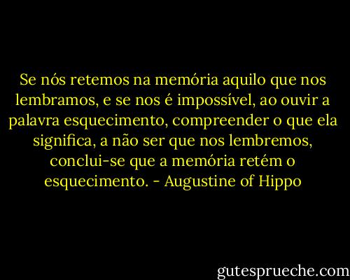 Se nós retemos na memória aquilo que nos lembramos, e se nos é impossível, ao ouvir a palavra esquecimento, compreender o que ela significa, a não ser que nos lembremos, conclui-se que a memória retém o esquecimento. - Augustine of Hippo
