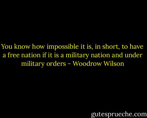 You know how impossible it is, in short, to have a free nation if it is a military nation and under military orders - Woodrow Wilson
