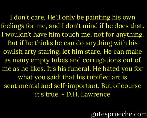 I don't care. He'll only be painting his own feelings for me, and I don't mind if he does that. I wouldn't have him touch me, not for anything. But if he thinks he can do anything with his owlish arty staring, let him stare. He can make as many empty tubes and corrugations out of me as he likes. It's his funeral. He hated you for what you said: that his tubified art is sentimental and self-important. But of course it's true. - D.H. Lawrence