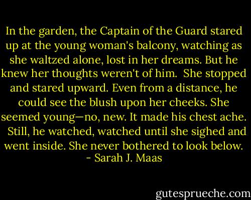 In the garden, the Captain of the Guard stared up at the young woman's balcony, watching as she waltzed alone, lost in her dreams. But he knew her thoughts weren't of him.<br /><br />She stopped and stared upward. Even from a distance, he could see the blush upon her cheeks. She seemed young—no, new. It made his chest ache. <br /><br />Still, he watched, watched until she sighed and went inside. She never bothered to look below. - Sarah J. Maas