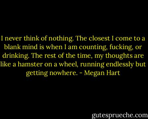 I never think of nothing. The closest I come to a blank mind is when I am counting, fucking, or drinking. The rest of the time, my thoughts are like a hamster on a wheel, running endlessly but getting nowhere. - Megan Hart
