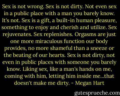Sex is not wrong. Sex is not dirty. Not even sex in a public place with a man you barely know. It's not. Sex is a gift, a built-in human pleasure, something to enjoy and cherish and utilize. Sex rejuvenates. Sex replenishes. Orgasms are just one more miraculous function our body provides, no more shameful than a sneeze or the beating of our hearts. Sex is not dirty, not even in public places with someone you barely know. Liking sex, like a man's hands on me, coming with him, letting him inside me...that doesn't make me dirty. - Megan Hart