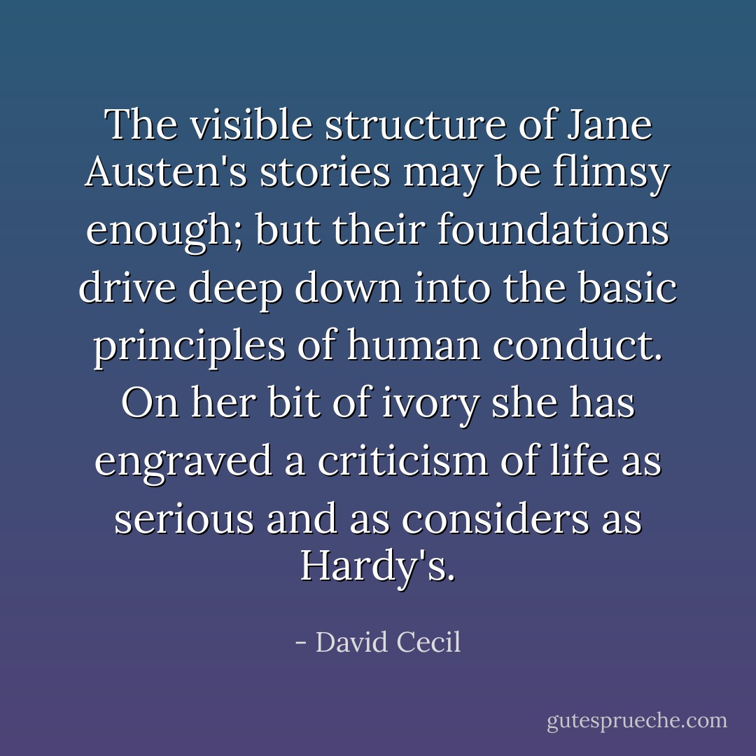 The visible structure of Jane Austen's stories may be flimsy enough; but their foundations drive deep down into the basic principles of human conduct. On her bit of ivory she has engraved a criticism of life as serious and as considers as Hardy's. - David Cecil