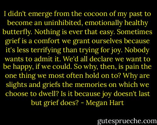 I didn't emerge from the cocoon of my past to become an uninhibited, emotionally healthy butterfly. Nothing is ever that easy. Sometimes grief is a comfort we grant ourselves because it's less terrifying than trying for joy. Nobody wants to admit it. We'd all declare we want to be happy, if we could. So why, then, is pain the one thing we most often hold on to? Why are slights and griefs the memories on which we choose to dwell? Is it because joy doesn't last but grief does? - Megan Hart