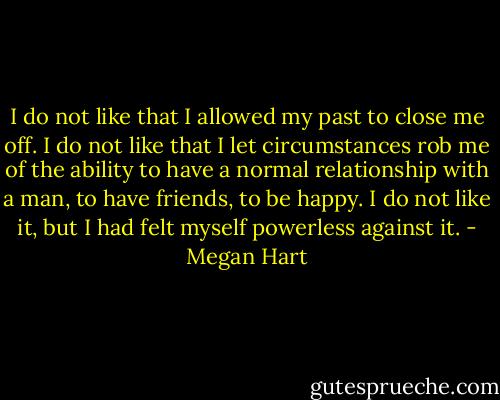 I do not like that I allowed my past to close me off. I do not like that I let circumstances rob me of the ability to have a normal relationship with a man, to have friends, to be happy. I do not like it, but I had felt myself powerless against it. - Megan Hart
