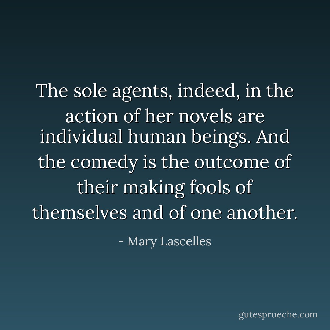 The sole agents, indeed, in the action of her novels are individual human beings. And the comedy is the outcome of their making fools of themselves and of one another. - Mary Lascelles