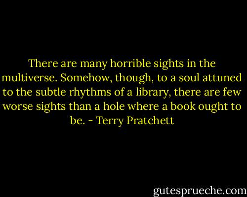 There are many horrible sights in the multiverse. Somehow, though, to a soul attuned to the subtle rhythms of a library, there are few worse sights than a hole where a book ought to be. - Terry Pratchett