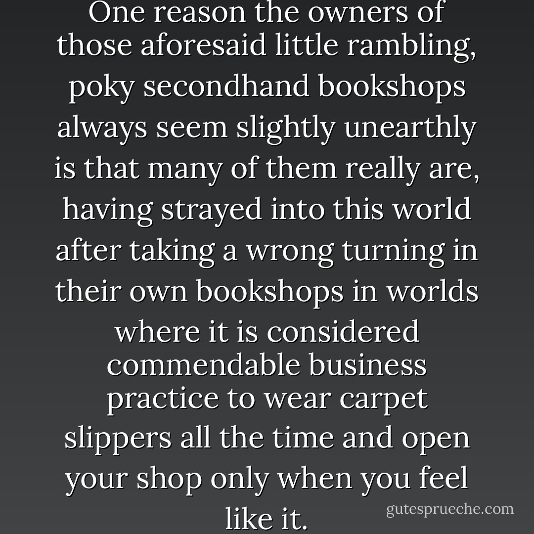 Books bend space and time. One reason the owners of those aforesaid little rambling, poky secondhand bookshops always seem slightly unearthly is that many of them really are, having strayed into this world after taking a wrong turning in their own bookshops in worlds where it is considered commendable business practice to wear carpet slippers all the time and open your shop only when you feel like it. - Terry Pratchett