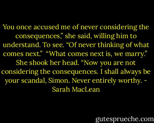 You once accused me of never considering the consequences,” she said, willing him to understand. To see. “Of never thinking of what comes next.”<br /><br />“What comes next is, we marry.”<br /><br />She shook her head. “Now you are not considering the consequences. I shall always be your scandal, Simon. Never entirely worthy. - Sarah MacLean