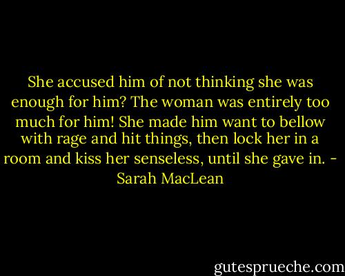 She accused him of not thinking she was enough for him? The woman was entirely too much for him! She made him want to bellow with rage and hit things, then lock her in a room and kiss her senseless, until she gave in. - Sarah MacLean