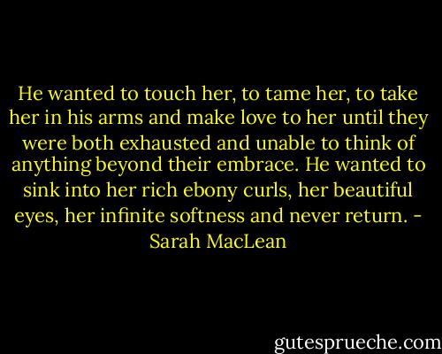 He wanted to touch her, to tame her, to take her in his arms and make love to her until they were both exhausted and unable to think of anything beyond their embrace. He wanted to sink into her rich ebony curls, her beautiful eyes, her infinite softness and never return. - Sarah MacLean
