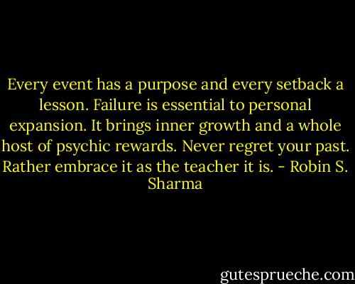 Every event has a purpose and every setback a lesson. Failure is essential to personal expansion. It brings inner growth and a whole host of psychic rewards. Never regret your past. Rather embrace it as the teacher it is. - Robin S. Sharma