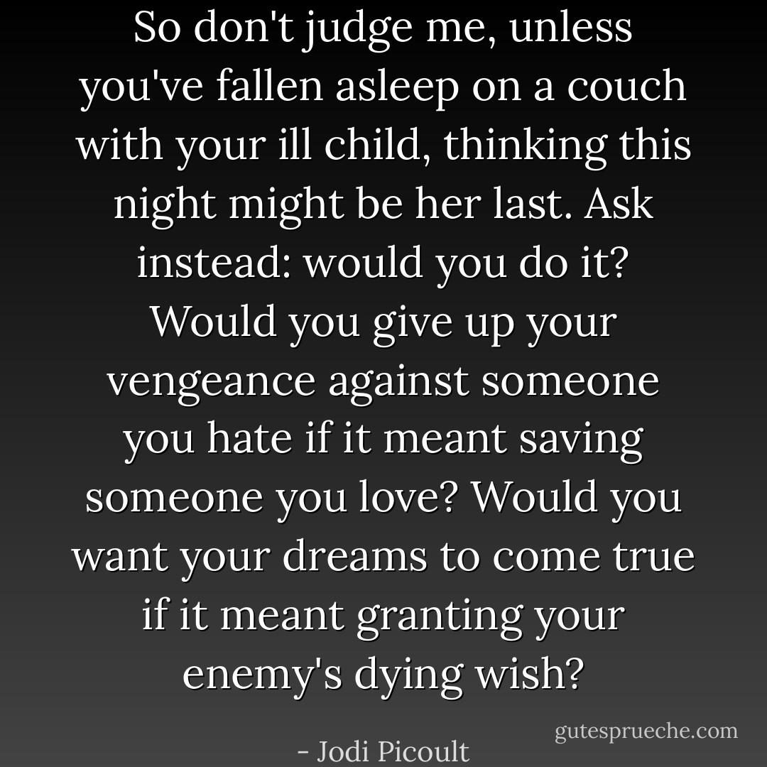 So don't judge me, unless you've fallen asleep on a couch with your ill child, thinking this night might be her last.<br />Ask instead: would you do it?<br />Would you give up your vengeance against someone you hate if it meant saving someone you love?<br />Would you want your dreams to come true if it meant granting your enemy's dying wish? - Jodi Picoult
