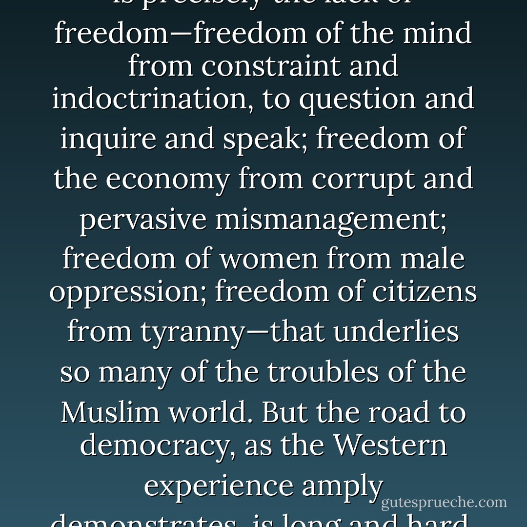 To a Western observer, schooled in the theory and practice of Western freedom, it is precisely the lack of freedom—freedom of the mind from constraint and indoctrination, to question and inquire and speak; freedom of the economy from corrupt and pervasive mismanagement; freedom of women from male oppression; freedom of citizens from tyranny—that underlies so many of the troubles of the Muslim world. But the road to democracy, as the Western experience amply demonstrates, is long and hard, full of pitfalls and obstacles." Page 115 - Bernard Lewis