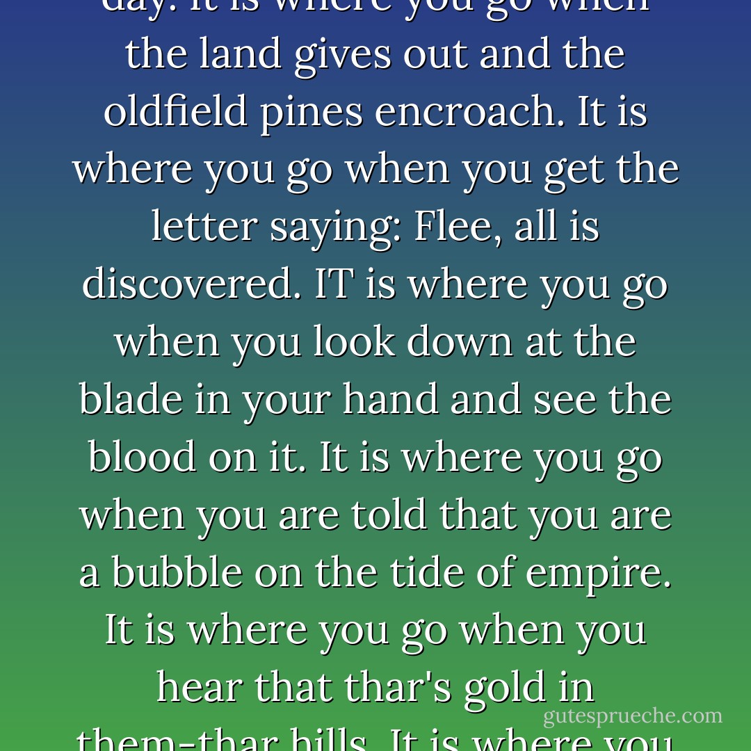 So I pulled the sun screen down and squinted and put the throttle to the floor. And kept on moving west. For West is where we all plan to go some day. It is where you go when the land gives out and the oldfield pines encroach. It is where you go when you get the letter saying: Flee, all is discovered. IT is where you go when you look down at the blade in your hand and see the blood on it. It is where you go when you are told that you are a bubble on the tide of empire. It is where you go when you hear that thar's gold in them-thar hills. It is where you go to grow up with the country. It is where you go to spend your old age. Or it is just where you go. - Robert Penn Warren