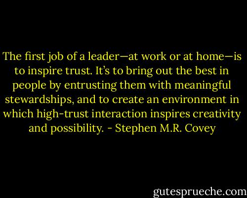 The first job of a leader—at work or at home—is to inspire trust. It’s to bring out the best in people by entrusting them with meaningful stewardships, and to create an environment in which high-trust interaction inspires creativity and possibility. - Stephen M.R. Covey