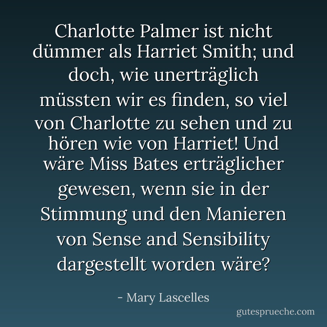 Charlotte Palmer ist nicht dümmer als Harriet Smith; und doch, wie unerträglich müssten wir es finden, so viel von Charlotte zu sehen und zu hören wie von Harriet! Und wäre Miss Bates erträglicher gewesen, wenn sie in der Stimmung und den Manieren von Sense and Sensibility dargestellt worden wäre? - Mary Lascelles<