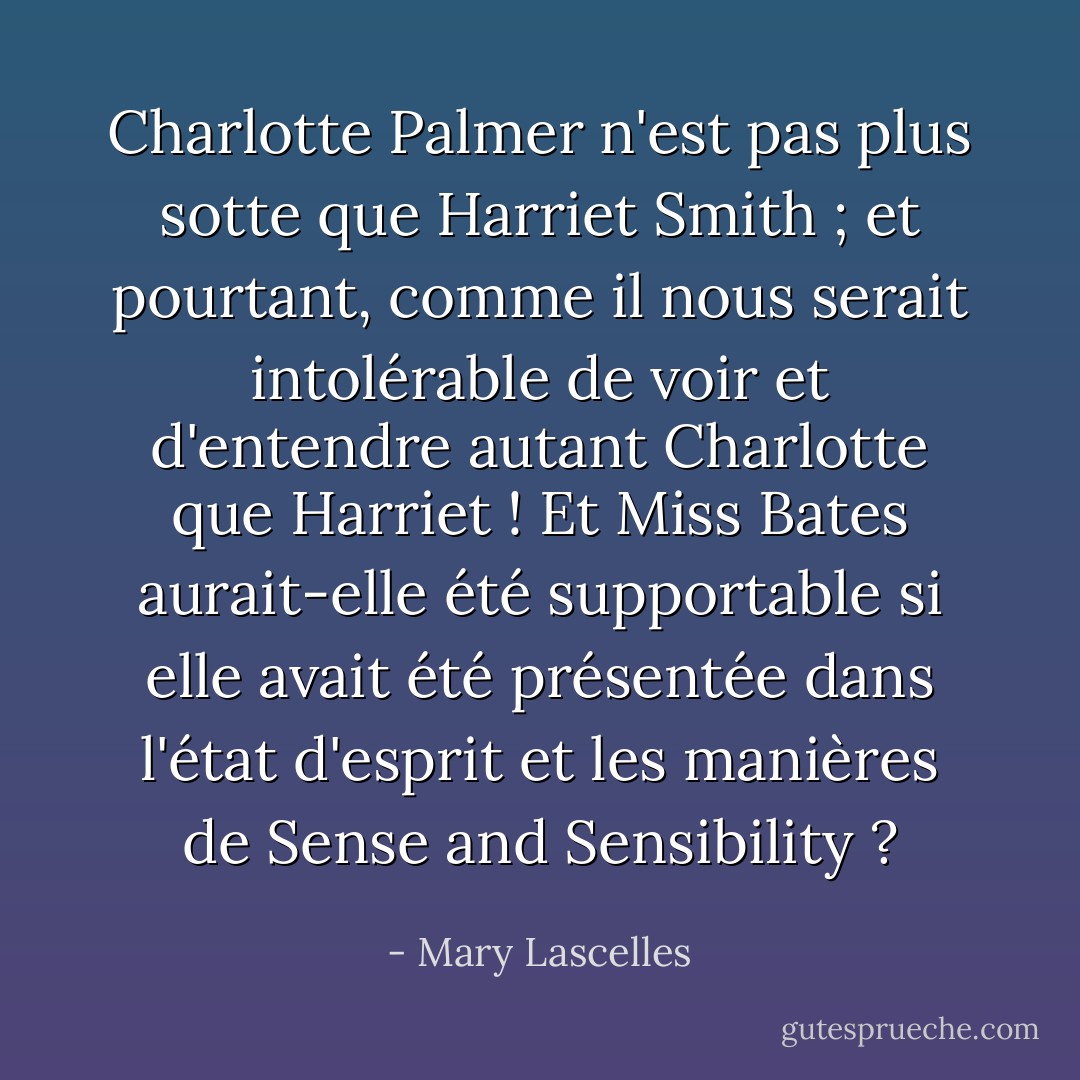 Charlotte Palmer n'est pas plus sotte que Harriet Smith ; et pourtant, comme il nous serait intolérable de voir et d'entendre autant Charlotte que Harriet ! Et Miss Bates aurait-elle été supportable si elle avait été présentée dans l'état d'esprit et les manières de Sense and Sensibility ? - Mary Lascelles