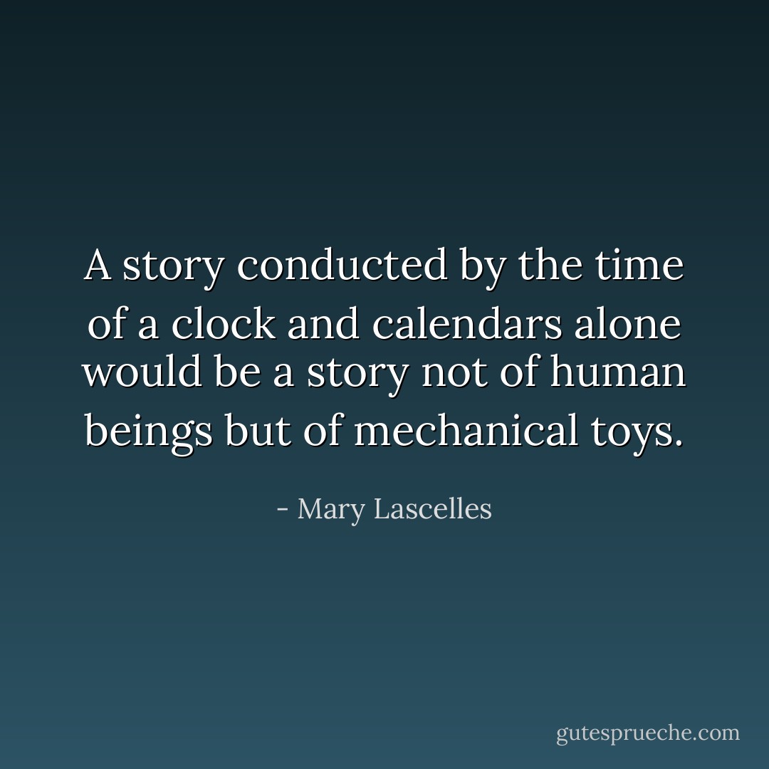 A story conducted by the time of a clock and calendars alone would be a story not of human beings but of mechanical toys. - Mary Lascelles