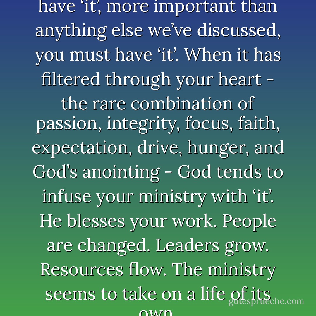 If you want your ministry to have ‘it’, more important than anything else we’ve discussed, you must have ‘it’. When it has filtered through your heart - the rare combination of passion, integrity, focus, faith, expectation, drive, hunger, and God’s anointing - God tends to infuse your ministry with ‘it’. He blesses your work. People are changed. Leaders grow. Resources flow. The ministry seems to take on a life of its own. - Craig Groeschel