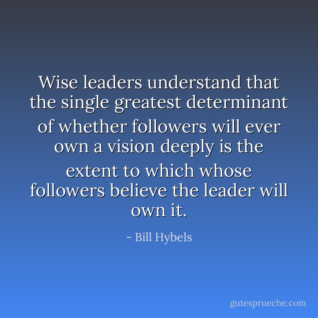 Wise leaders understand that the single greatest determinant of whether followers will ever own a vision deeply is the extent to which whose followers believe the leader will own it. - Bill Hybels