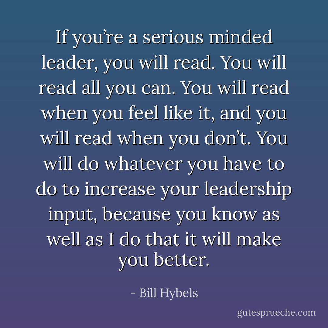 If you’re a serious minded leader, you will read. You will read all you can. You will read when you feel like it, and you will read when you don’t. You will do whatever you have to do to increase your leadership input, because you know as well as I do that it will make you better. - Bill Hybels
