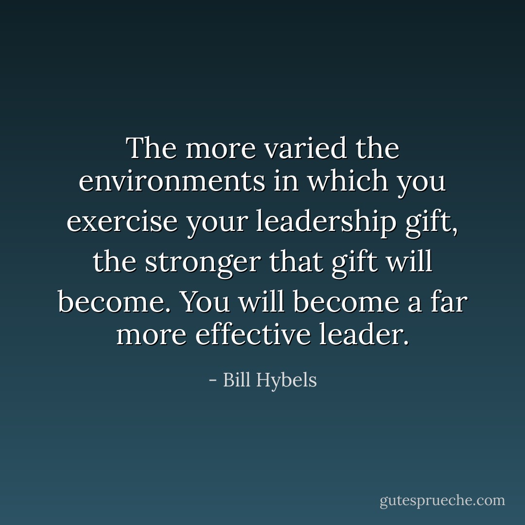 The more varied the environments in which you exercise your leadership gift, the stronger that gift will become. You will become a far more effective leader. - Bill Hybels
