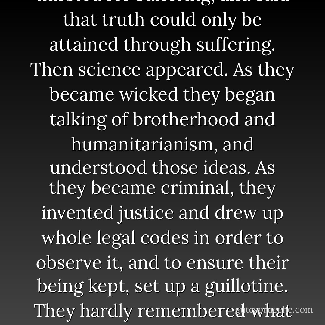 Yes, yes, it ended in my corrupting them all! How it could come to pass I do not know, but I remember it clearly. The dream embraced thousands of years and left in me only a sense of the whole. I only know that I was the cause of their sin and downfall. Like a vile trichina, like a germ of the plague infecting whole kingdoms, so I contaminated all this earth, so happy and sinless before my coming. They learnt to lie, grew fond of lying, and discovered the charm of falsehood. Oh, at first perhaps it began innocently, with a jest, coquetry, with amorous play, perhaps indeed with a germ, but that germ of falsity made its way into their hearts and pleased them. Then sensuality was soon begotten, sensuality begot jealousy, jealousy—cruelty . . . Oh, I don't know, I don't remember; but soon, very soon the first blood was shed. They marvelled and were horrified, and began to be split up and divided. They formed into unions, but it was against one another. Reproaches, upbraidings followed. They came to know shame, and shame brought them to virtue. The conception of honour sprang up, and every union began waving its flags. They began torturing animals, and the animals withdrew from them into the forests and became hostile to them. They began to struggle for separation, for isolation, for individuality, for mine and thine. They began to talk in different languages. They became acquainted with sorrow and loved sorrow; they thirsted for suffering, and said that truth could only be attained through suffering. Then science appeared. As they became wicked they began talking of brotherhood and humanitarianism, and understood those ideas. As they became criminal, they invented justice and drew up whole legal codes in order to observe it, and to ensure their being kept, set up a guillotine. They hardly remembered what they had lost, in fact refused to believe that they had ever been happy and innocent. They even laughed at the possibility o this happiness in the past, and called it a dream. They could not even imagine it in definite form and shape, but, strange and wonderful to relate, though they lost all faith in their past happiness and called it a legend, they so longed to be happy and innocent once more that they succumbed to this desire like children, made an idol of it, set up temples and worshipped their own idea, their own desire; though at the same time they fully believed that it was unattainable and could not be realised, yet they bowed down to it and adored it with tears! Nevertheless, if it could have happened that they had returned to the innocent and happy condition which they had lost, and if someone had shown it to them again and had asked them whether they wanted to go back to it, they would certainly have refused. They answered me:<br /> "We may be deceitful, wicked and unjust, we know it and weep over it, we grieve over it; we torment and punish ourselves more perhaps than that merciful Judge Who will judge us and whose Name we know not. But we have science, and by the means of it we shall find the truth and we shall arrive at it consciously. Knowledge is higher than feeling, the consciousness of life is higher than life. Science will give us wisdom, wisdom will reveal the laws, and the knowledge of the laws of happiness is higher than happiness. - Fyodor Dostoevsky