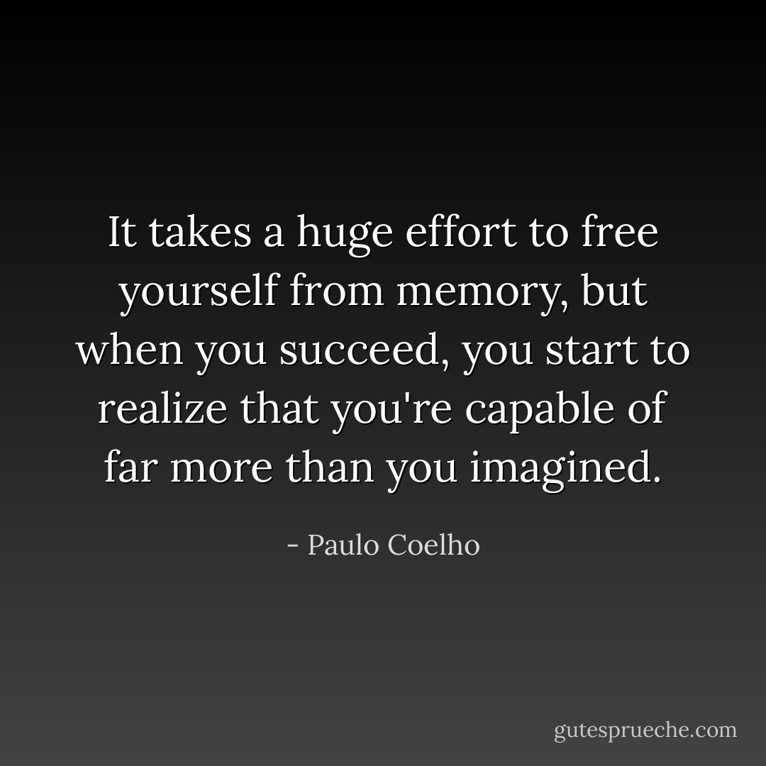 It takes a huge effort to free yourself from memory, but when you succeed, you start to realize that you're capable of far more than you imagined. - Paulo Coelho