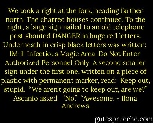 We took a right at the fork, heading farther north. The charred houses continued. To the right, a large sign nailed to an old telephone post shouted DANGER in huge red letters. Underneath in crisp black letters was written:<br /><br />IM-1: Infectious Magic Area<br /><br />Do Not Enter<br /><br />Authorized Personnel Only<br /><br />A second smaller sign under the first one, written on a piece of plastic with permanent marker, read:<br /><br />Keep out, stupid.<br /><br />“We aren’t going to keep out, are we?” Ascanio asked.<br /><br />“No.”<br /><br />“Awesome. - Ilona Andrews