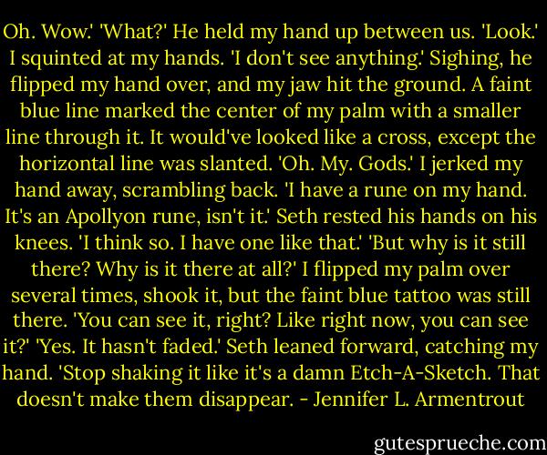 Oh. Wow.'<br />'What?'<br />He held my hand up between us. 'Look.'<br />I squinted at my hands. 'I don't see anything.' Sighing, he flipped my hand over, and my jaw hit the ground. A faint blue line marked the center of my palm with a smaller line through it. It would've looked like a cross, except the horizontal line was slanted.<br />'Oh. My. Gods.' I jerked my hand away, scrambling back. 'I have a rune on my hand. It's an Apollyon rune, isn't it.'<br />Seth rested his hands on his knees. 'I think so. I have one like that.'<br />'But why is it still there? Why is it there at all?' I flipped my palm over several times, shook it, but the faint blue tattoo was still there. 'You can see it, right? Like right now, you can see it?'<br />'Yes. It hasn't faded.' Seth leaned forward, catching my hand. 'Stop shaking it like it's a damn Etch-A-Sketch. That doesn't make them disappear. - Jennifer L. Armentrout