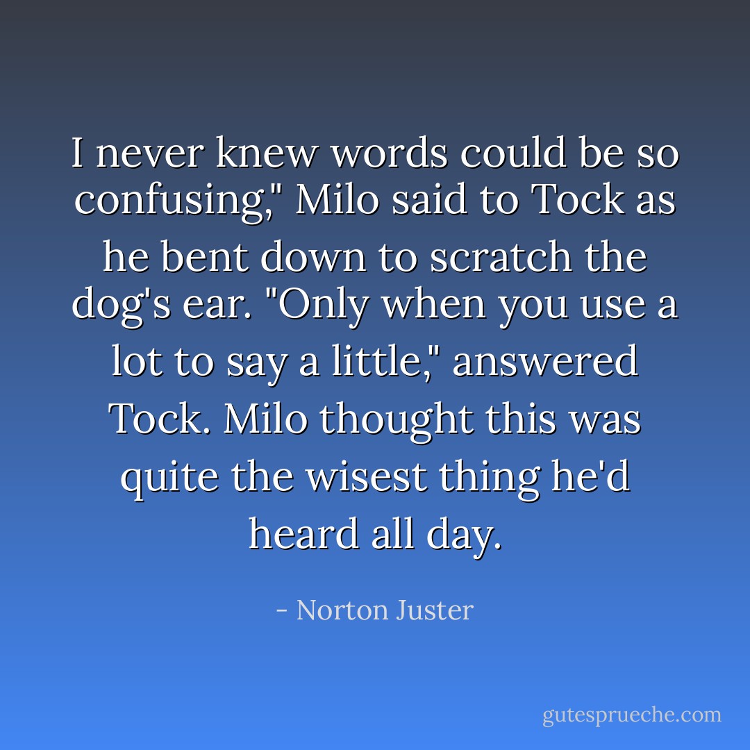 I never knew words could be so confusing," Milo said to Tock as he bent down to scratch the dog's ear.<br />"Only when you use a lot to say a little," answered Tock.<br />Milo thought this was quite the wisest thing he'd heard all day. - Norton Juster