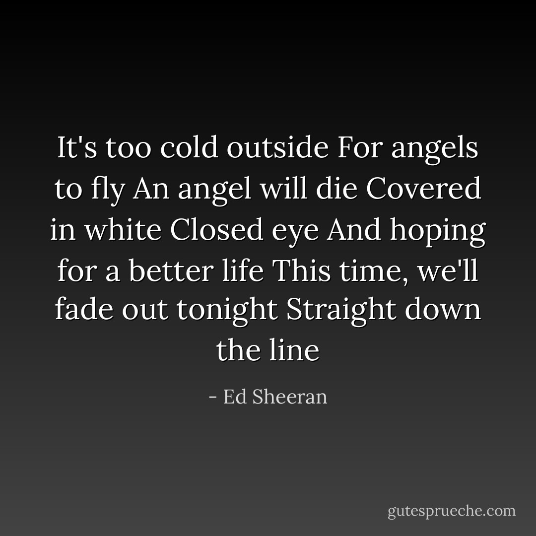 It's too cold outside<br />For angels to fly<br />An angel will die<br />Covered in white<br />Closed eye<br />And hoping for a better life<br />This time, we'll fade out tonight<br />Straight down the line - Ed Sheeran