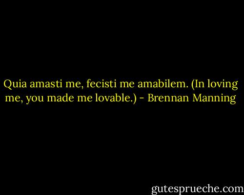 Quia amasti me, fecisti me amabilem. (In loving me, you made me lovable.) - Brennan Manning