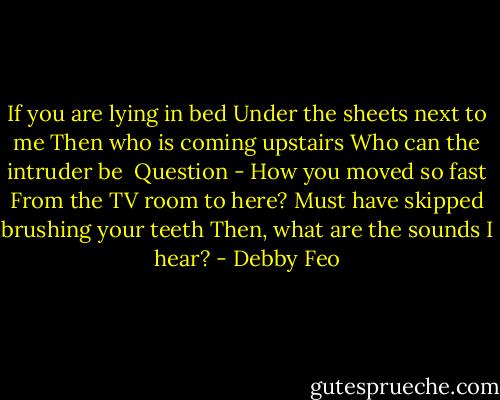 If you are lying in bed<br />Under the sheets next to me<br />Then who is coming upstairs<br />Who can the intruder be<br /><br />Question - How you moved so fast<br />From the TV room to here?<br />Must have skipped brushing your teeth<br />Then, what are the sounds I hear? - Debby Feo