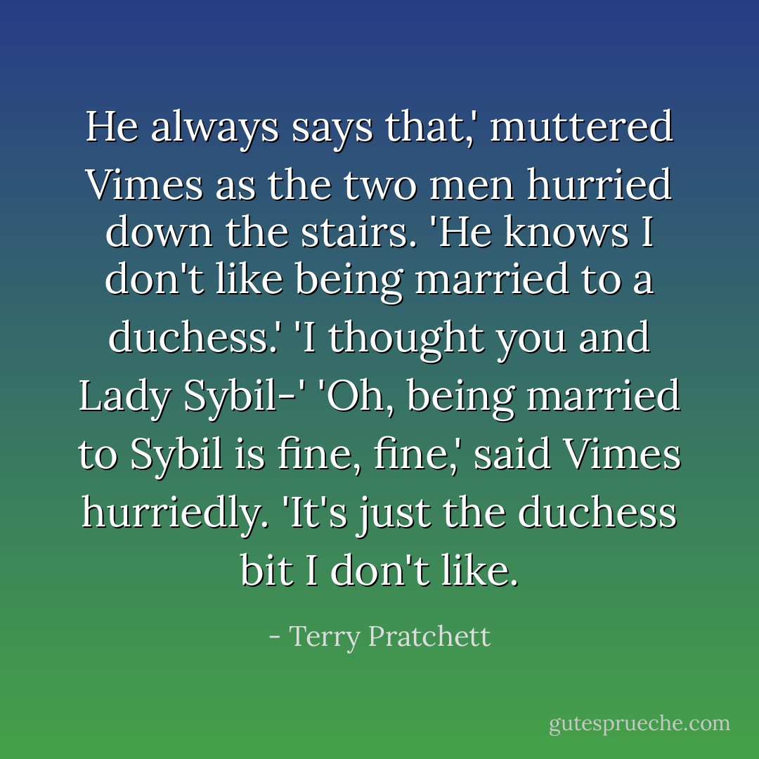 He always says that,' muttered Vimes as the two men hurried down the stairs. 'He knows I don't like being married to a duchess.'<br />'I thought you and Lady Sybil-'<br />'Oh, being married to Sybil is fine, fine,' said Vimes hurriedly. 'It's just the duchess bit I don't like. - Terry Pratchett