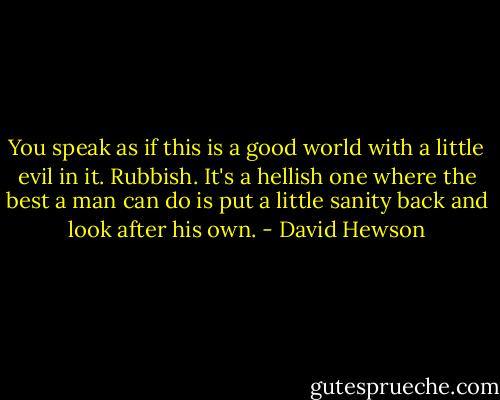 You speak as if this is a good world with a little evil in it. Rubbish. It's a hellish one where the best a man can do is put a little sanity back and look after his own. - David Hewson
