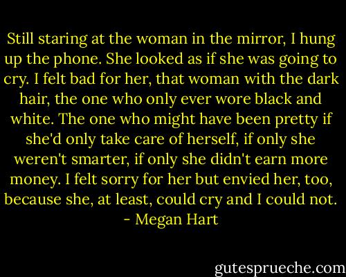 Still staring at the woman in the mirror, I hung up the phone. She looked as if she was going to cry. I felt bad for her, that woman with the dark hair, the one who only ever wore black and white. The one who might have been pretty if she'd only take care of herself, if only she weren't smarter, if only she didn't earn more money. I felt sorry for her but envied her, too, because she, at least, could cry and I could not. - Megan Hart