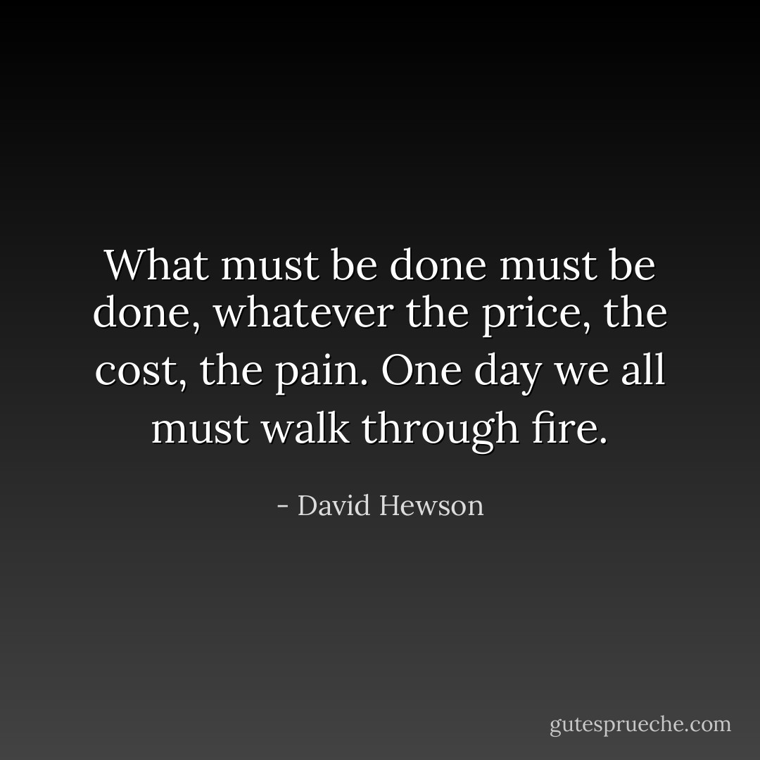 What must be done must be done, whatever the price, the cost, the pain. One day we all must walk through fire. - David Hewson